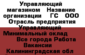 Управляющий магазином › Название организации ­ "ГС", ООО › Отрасль предприятия ­ Управляющий › Минимальный оклад ­ 35 000 - Все города Работа » Вакансии   . Калининградская обл.,Светловский городской округ 